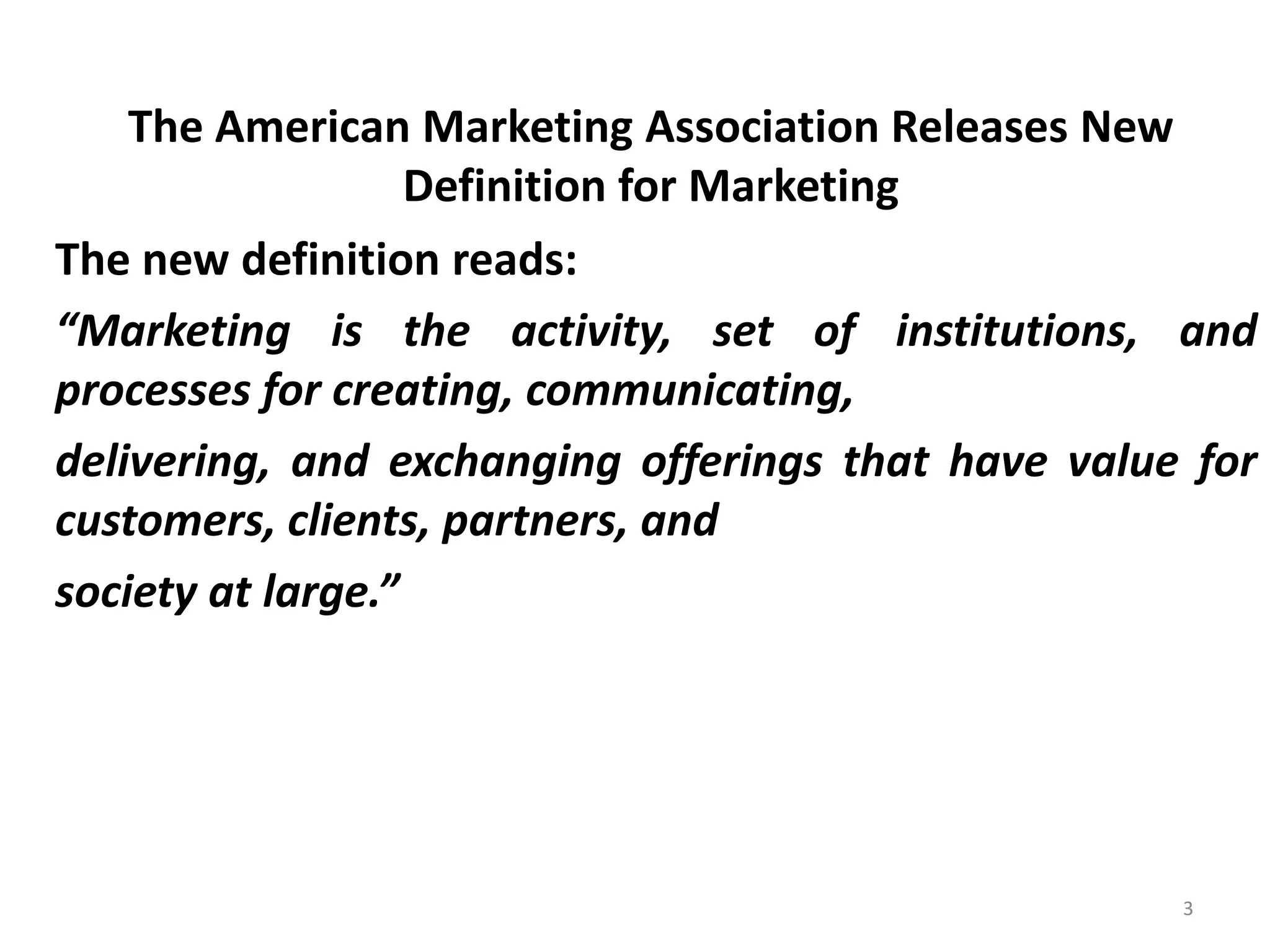 The American Marketing Association Releases New
Definition for Marketing
The new definition reads:
“Marketing is the activity, set of institutions, and
processes for creating, communicating,
delivering, and exchanging offerings that have value for
customers, clients, partners, and
society at large.”

3

 