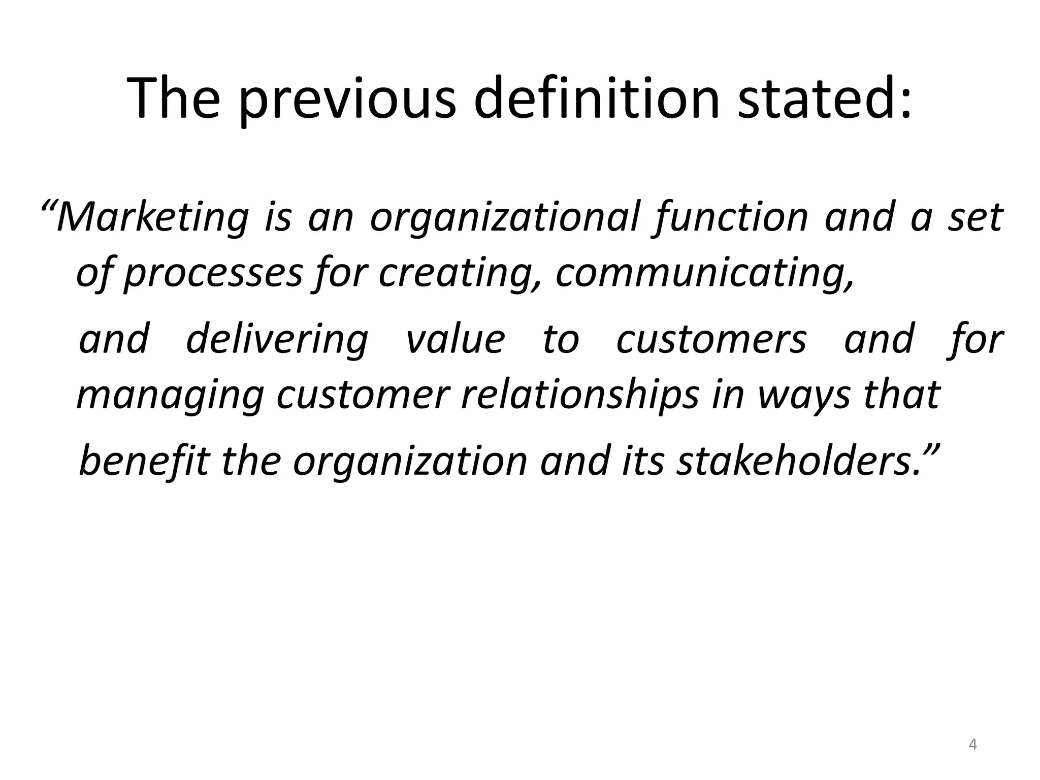 The previous definition stated:
“Marketing is an organizational function and a set
of processes for creating, communicating,
and delivering value to customers and for
managing customer relationships in ways that
benefit the organization and its stakeholders.”

4

 