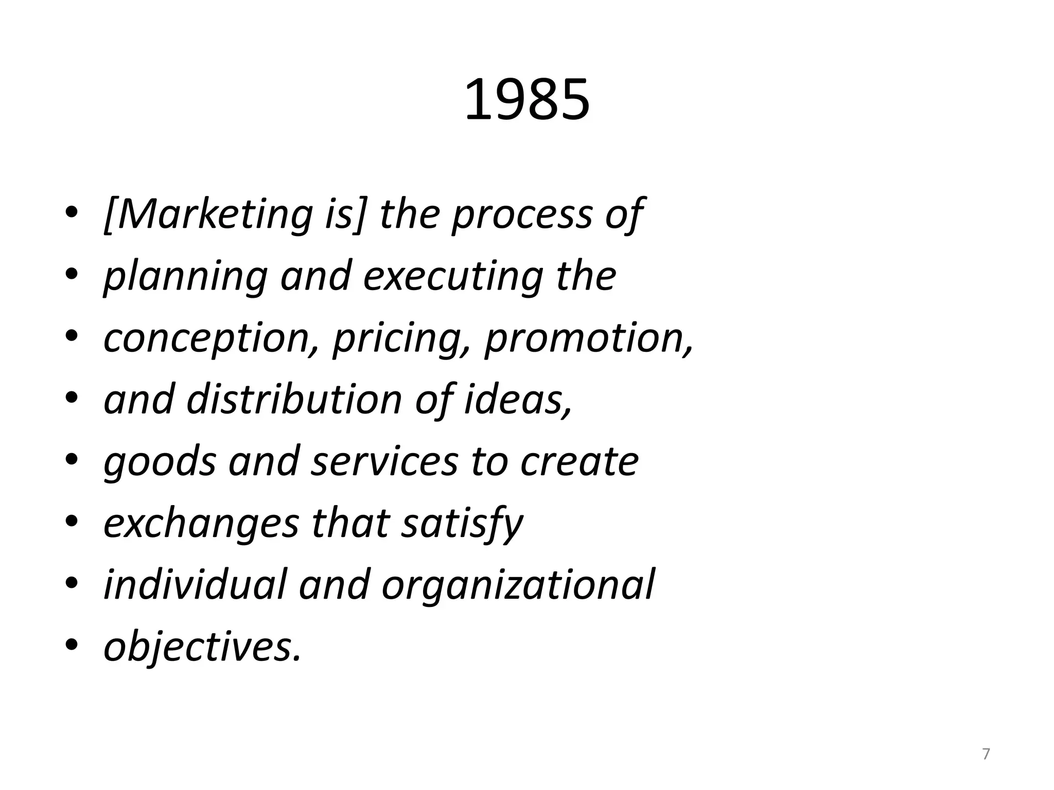 1985
•
•
•
•
•
•
•
•

[Marketing is] the process of
planning and executing the
conception, pricing, promotion,
and distribution of ideas,
goods and services to create
exchanges that satisfy
individual and organizational
objectives.
7

 