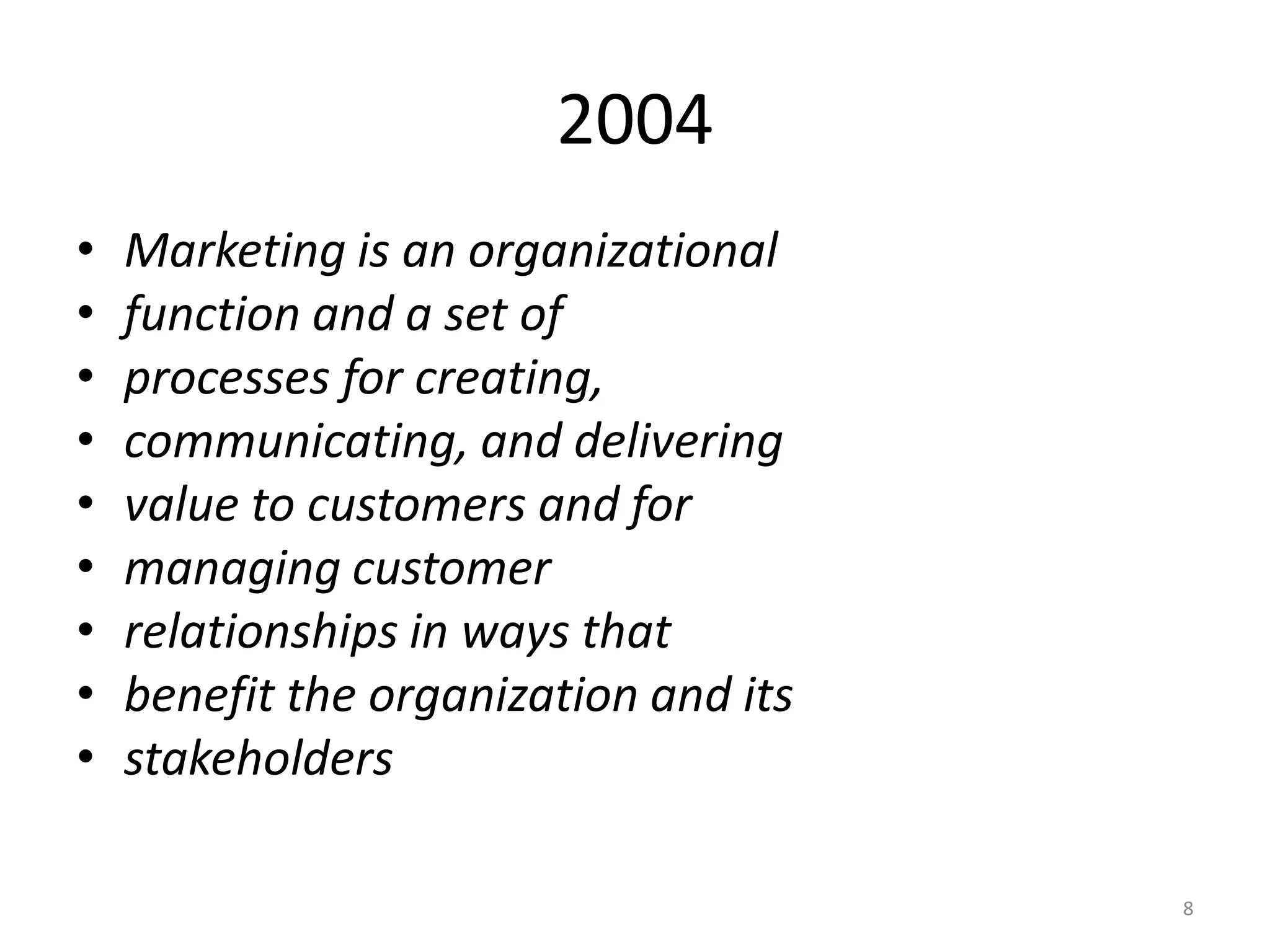 2004
•
•
•
•
•
•
•
•
•

Marketing is an organizational
function and a set of
processes for creating,
communicating, and delivering
value to customers and for
managing customer
relationships in ways that
benefit the organization and its
stakeholders
8

 