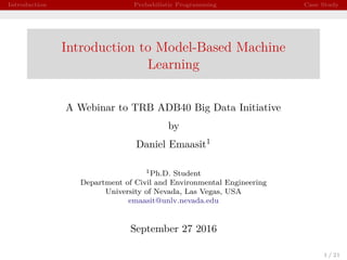 Introduction Probabilistic Programming Case Study
Introduction to Model-Based Machine
Learning
A Webinar to TRB ADB40 Big Data Initiative
by
Daniel Emaasit1
1Ph.D. Student
Department of Civil and Environmental Engineering
University of Nevada, Las Vegas, USA
emaasit@unlv.nevada.edu
September 27 2016
1 / 21
 