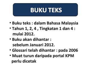 • Buku teks : dalam Bahasa Malaysia
• Tahun 1, 2, 4 , Tingkatan 1 dan 4 :
  mulai 2012.
• Buku akan dihantar :
  sebelum Januari 2012.
• Glossari telah dihantar : pada 2006
• Muat turun daripada portal KPM
 perlu dicetak
 
