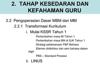 2. TAHAP KESEDARAN DAN
       KEFAHAMAN GURU
2.2 Pengoperasian Dasar MBM dan MBI
    2.2.1 Transformasi Kurikulum
          i. Mulai KSSR Tahun 1
                 Pertambahan masa BI Tahun 1
                 Pertambahan masa BM di SJK Tahun 1
                 Strategi pelaksanaan P&P Bahasa
                 Elemen didikhibur dan seni bahasa dalam
           P&P
                 PBS – Standard Prestasi
         ii. LINUS
 
