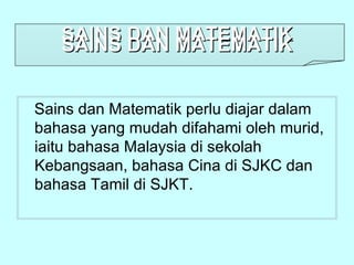 SAINS DAN MATEMATIK
   SAINS DAN MATEMATIK


Sains dan Matematik perlu diajar dalam
bahasa yang mudah difahami oleh murid,
iaitu bahasa Malaysia di sekolah
Kebangsaan, bahasa Cina di SJKC dan
bahasa Tamil di SJKT.
 