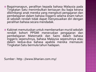 

Bagaimanapun, peralihan kepada bahasa Malaysia pada
Tingkatan Satu menimbulkan kerisauan ibu bapa kerana
dibimbangi anak mereka yang mengikuti pengajaran dan
pembelajaran dalam bahasa Inggeris selama enam tahun
di sekolah rendah tidak dapat menyesuaikan diri dengan
peralihan bahasa secara mendadak.



Kabinet memutuskan untuk membenarkan murid sekolah
rendah kohort PPSMI meneruskan pengajaran dan
pembelajaran Matematik dan Sains dalam bahasa
Inggeris sepenuhnya, bahasa Malaysia sepenuhnya atau
dalam kedua-dua bahasa apabila mereka memasuki
Tingkatan Satu bermula tahun hadapan.

Sumber : http : //www.bharian.com.my/

 