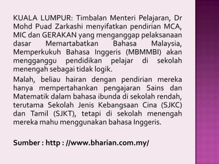 KUALA LUMPUR: Timbalan Menteri Pelajaran, Dr
Mohd Puad Zarkashi menyifatkan pendirian MCA,
MIC dan GERAKAN yang menganggap pelaksanaan
dasar
Memartabatkan
Bahasa
Malaysia,
Memperkukuh Bahasa Inggeris (MBMMBI) akan
mengganggu pendidikan pelajar di sekolah
menengah sebagai tidak logik.
Malah, beliau hairan dengan pendirian mereka
hanya mempertahankan pengajaran Sains dan
Matematik dalam bahasa ibunda di sekolah rendah,
terutama Sekolah Jenis Kebangsaan Cina (SJKC)
dan Tamil (SJKT), tetapi di sekolah menengah
mereka mahu menggunakan bahasa Inggeris.
Sumber : http : //www.bharian.com.my/

 