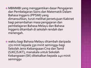  MBMMBI yang menggantikan dasar Pengajaran

dan Pembelajaran Sains dan Matematik Dalam
Bahasa Inggeris (PPSMI) yang
dimansuhkan, turut melihat persetujuan Kabinet
bagi penambahan masa pengajaran dan
pembelajaran Bahasa Melayu dan Bahasa
Inggeris ditambah di sekolah rendah dan
menengah.
 waktu bagi Bahasa Melayu ditambah daripada

270 minit kepada 330 minit seminggu bagi
Sekolah Jenis Kebangsaan Cina dan Tamil
(SJKC/SJKT), manakala untuk Sekolah
Kebangsaan (SK) dikekalkan kepada 240 minit
seminggu

 