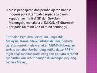  Masa pengajaran dan pembelajaran Bahasa

Inggeris pula ditambah daripada 240 minit
kepada 330 minit di SK dan Sekolah
Menengah, manakala di SJKC/SJKT ditambah
daripada 60 minit ke 120 minit seminggu
Timbalan Presiden Persatuan Linguistik
Malaysia, Kamal Shukri Abdullah Sani, berkata
gerakan untuk melaksanakan MBMMBI berjalan
terlalu perlahan berbanding ketika dasar PPSMI
ingin dilaksanakan pada 2003 dan perkara terbabit
menimbulkan kebimbangan di kalangan pejuang
bahasa Melayu.

 