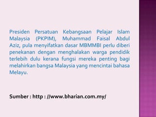 Presiden Persatuan Kebangsaan Pelajar Islam
Malaysia (PKPIM), Muhammad Faisal Abdul
Aziz, pula menyifatkan dasar MBMMBI perlu diberi
penekanan dengan menghalakan warga pendidik
terlebih dulu kerana fungsi mereka penting bagi
melahirkan bangsa Malaysia yang mencintai bahasa
Melayu.

Sumber : http : //www.bharian.com.my/

 