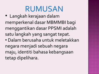 RUMUSAN

• Langkah kerajaan dalam

memperkenal dasar MBMMBI bagi
menggantikan dasar PPSMI adalah
satu langkah yang sangat tepat.
• Dalam berusaha untuk meletakkan
negara menjadi sebuah negara
maju, identiti bahasa kebangsaan
tetap dipelihara.

 
