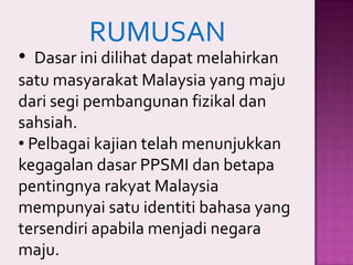 RUMUSAN

• Dasar ini dilihat dapat melahirkan
satu masyarakat Malaysia yang maju
dari segi pembangunan fizikal dan
sahsiah.
• Pelbagai kajian telah menunjukkan
kegagalan dasar PPSMI dan betapa
pentingnya rakyat Malaysia
mempunyai satu identiti bahasa yang
tersendiri apabila menjadi negara
maju.

 