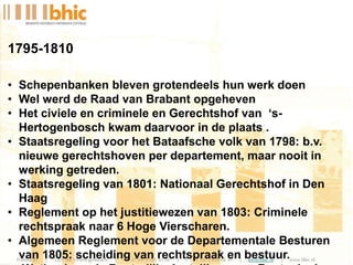 1795-1810
• Schepenbanken bleven grotendeels hun werk doen
• Wel werd de Raad van Brabant opgeheven
• Het civiele en criminele en Gerechtshof van ‘s-
Hertogenbosch kwam daarvoor in de plaats .
• Staatsregeling voor het Bataafsche volk van 1798: b.v.
nieuwe gerechtshoven per departement, maar nooit in
werking getreden.
• Staatsregeling van 1801: Nationaal Gerechtshof in Den
Haag
• Reglement op het justitiewezen van 1803: Criminele
rechtspraak naar 6 Hoge Vierscharen.
• Algemeen Reglement voor de Departementale Besturen
van 1805: scheiding van rechtspraak en bestuur.
 