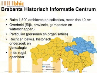 • Ruim 1.500 archieven en collecties, meer dan 40 km
• Overheid (Rijk, provincie, gemeenten en
waterschappen)
• Particulier (personen en organisaties)
• Recht en bewijs, historisch
onderzoek en
genealogie
• In de regel
openbaar
Brabants Historisch Informatie Centrum
 