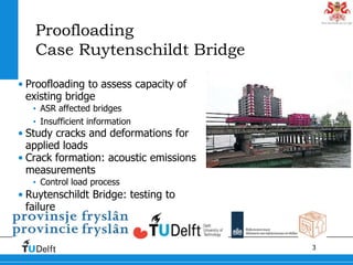 3
Proofloading
Case Ruytenschildt Bridge
• Proofloading to assess capacity of
existing bridge
• ASR affected bridges
• Insufficient information
• Study cracks and deformations for
applied loads
• Crack formation: acoustic emissions
measurements
• Control load process
• Ruytenschildt Bridge: testing to
failure
 