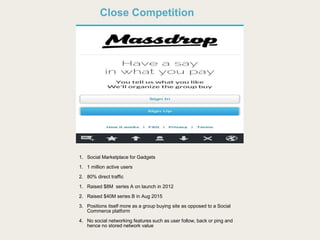 Close Competition
1. Social Marketplace for Gadgets
1. 1 million active users
2. 80% direct traffic
1. Raised $8M series A on launch in 2012
2. Raised $40M series B in Aug 2015
3. Positions itself more as a group buying site as opposed to a Social
Commerce platform
4. No social networking features such as user follow, back or ping and
hence no stored network value
 