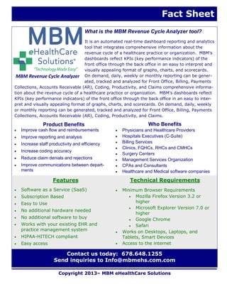 What is the MBM Revenue Cycle Analyzer tool?
It is an automated real-time dashboard reporting and analytics
tool that integrates comprehensive information about the
revenue cycle of a healthcare practice or organization. MBM’s
dashboards reflect KPIs (key performance indicators) of the
front office through the back office in an easy to interpret and
visually appealing format of graphs, charts, and scorecards.
On demand, daily, weekly or monthly reporting can be gener-
ated, tracked and analyzed for Front Office, Billing, Payments
Collections, Accounts Receivable (AR), Coding, Productivity, and Claims comprehensive informa-
tion about the revenue cycle of a healthcare practice or organization. MBM’s dashboards reflect
KPIs (key performance indicators) of the front office through the back office in an easy to inter-
pret and visually appealing format of graphs, charts, and scorecards. On demand, daily, weekly
or monthly reporting can be generated, tracked and analyzed for Front Office, Billing, Payments
Collections, Accounts Receivable (AR), Coding, Productivity, and Claims.
Copyright 2013– MBM eHealthCare Solutions
Fact Sheet
Contact us today: 678.648.1255
Send inquiries to Info@mbmehs.com.com
Features
 Software as a Service (SaaS)
 Subscription Based
 Easy to Use
 No additional hardware needed
 No additional software to buy
 Works with your existing EHR and
practice management system
 HIPAA-HITECH compliant
 Easy access
Technical Requirements
 Minimum Browser Requirements
 Mozilla Firefox Version 3.2 or
higher
 Microsoft Explorer Version 7.0 or
higher
 Google Chrome
 Safari
 Works on Desktops, Laptops, and
Tablets, Smart Devices
 Access to the internet
Product Benefits
 Improve cash flow and reimbursements
 Improve reporting and analysis
 Increase staff productivity and efficiency
 Increase coding accuracy
 Reduce claim denials and rejections
 Improve communications between depart-
ments
Who Benefits
 Physicians and Healthcare Providers
 Hospitals Executives (C-Suite)
 Billing Services
 Clinics, FQHCs, RHCs and CMHCs
 Surgery Centers
 Management Services Organization
 CPAs and Consultants
 Healthcare and Medical software companies
MBM Revenue Cycle Analyzer
 