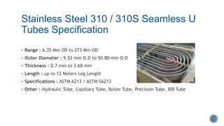 Stainless Steel 310 / 310S Seamless U
Tubes Specification
 Range : 6.35 Mm OD to 273 Mm OD
 Outer Diameter : 9.52 mm O.D to 50.80 mm O.D
 Thickness : 0.7 mm to 3.68 mm
 Length : up to 12 Meters Leg Length
 Specifications : ASTM A213 / ASTM SA213
 Other : Hydraulic Tube, Capillary Tube, Boiler Tube, Precision Tube, IBR Tube
 