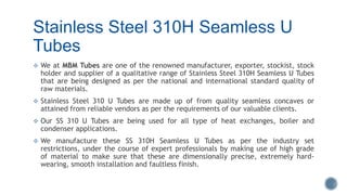 Stainless Steel 310H Seamless U
Tubes
 We at MBM Tubes are one of the renowned manufacturer, exporter, stockist, stock
holder and supplier of a qualitative range of Stainless Steel 310H Seamless U Tubes
that are being designed as per the national and international standard quality of
raw materials.
 Stainless Steel 310 U Tubes are made up of from quality seamless concaves or
attained from reliable vendors as per the requirements of our valuable clients.
 Our SS 310 U Tubes are being used for all type of heat exchanges, boiler and
condenser applications.
 We manufacture these SS 310H Seamless U Tubes as per the industry set
restrictions, under the course of expert professionals by making use of high grade
of material to make sure that these are dimensionally precise, extremely hard-
wearing, smooth installation and faultless finish.
 