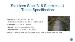 Stainless Steel 316 Seamless U
Tubes Specification
 Range : 6.35 Mm OD to 273 Mm OD
 Outer Diameter : 9.52 mm O.D to 50.80 mm O.D
 Thickness : 0.7 mm to 3.68 mm
 Length : up to 12 Meters Leg Length
 Specifications : ASTM A213 / ASTM SA213
 Other : Hydraulic Tube, Capillary Tube, Boiler Tube, Precision Tube, IBR Tube
 