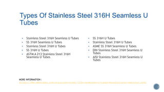 Types Of Stainless Steel 316H Seamless U
Tubes
 Stainless Steel 316H Seamless U Tubes
 SS 316H Seamless U Tubes
 Stainless Steel 316H U Tubes
 SS 316H U Tubes
 ASTM A 213 Stainless Steel 316H
Seamless U Tubes
 SS 316H U Tubes
 Stainless Steel 316H U Tubes
 ASME SS 316H Seamless U Tubes
 DIN Stainless Steel 316H Seamless U
Tubes
 AISI Stainless Steel 316H Seamless U
Tubes
MORE INFORMATION :
https://www.mbmtubes.com/stainless-steel-316h-seamless-u-tubes-manufacturer-exporter.html
 