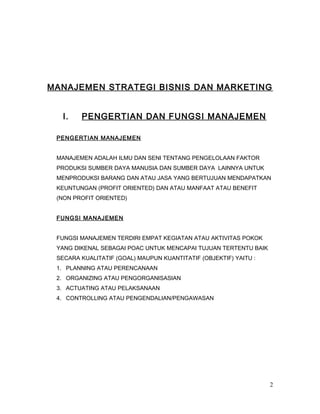 MANAJEMEN STRATEGI BISNIS DAN MARKETING
I. PENGERTIAN DAN FUNGSI MANAJEMEN
PENGERTIAN MANAJEMEN
MANAJEMEN ADALAH ILMU DAN SENI TENTANG PENGELOLAAN FAKTOR
PRODUKSI SUMBER DAYA MANUSIA DAN SUMBER DAYA LAINNYA UNTUK
MENPRODUKSI BARANG DAN ATAU JASA YANG BERTUJUAN MENDAPATKAN
KEUNTUNGAN (PROFIT ORIENTED) DAN ATAU MANFAAT ATAU BENEFIT
(NON PROFIT ORIENTED)
FUNGSI MANAJEMEN
FUNGSI MANAJEMEN TERDIRI EMPAT KEGIATAN ATAU AKTIVITAS POKOK
YANG DIKENAL SEBAGAI POAC UNTUK MENCAPAI TUJUAN TERTENTU BAIK
SECARA KUALITATIF (GOAL) MAUPUN KUANTITATIF (OBJEKTIF) YAITU :
1. PLANNING ATAU PERENCANAAN
2. ORGANIZING ATAU PENGORGANISASIAN
3. ACTUATING ATAU PELAKSANAAN
4. CONTROLLING ATAU PENGENDALIAN/PENGAWASAN
2
 