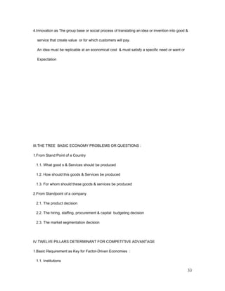 4.Innovation as The group base or social process of translating an idea or invention into good &
service that create value or for which customers will pay.
An idea must be replicable at an economical cost & must satisfy a specific need or want or
Expectation
III.THE TREE BASIC ECONOMY PROBLEMS OR QUESTIONS :
1.From Stand Point of a Country
1.1. What good s & Services should be produced
1.2. How should this goods & Services be produced
1.3. For whom should these goods & services be produced
2.From Standpoint of a company
2.1. The product decision
2.2. The hiring, staffing, procurement & capital budgeting decision
2.3. The market segmentation decision
IV.TWELVE PILLARS DETERMINANT FOR COMPETITIVE ADVANTAGE
1.Basic Requirement as Key for Factor-Driven Economies :
1.1. Institutions
33
 