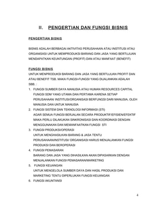 II. PENGERTIAN DAN FUNGSI BISNIS
PENGERTIAN BISNIS
BISNIS ADALAH BERBAGAI AKTIVITAS PERUSAHAAN ATAU INSTITUSI ATAU
ORGANISASI UNTUK MEMPRODUKSI BARANG DAN JASA YANG BERTUJUAN
MENDAPATKAN KEUNTUNGAN (PROFIT) DAN ATAU MANFAAT (BENEFIT)
FUNGSI BISNIS
UNTUK MENPRODUKSI BARANG DAN JASA YANG BERTUJUAN PROFIT DAN
ATAU BENEFIT TSB. MAKA FUNGSI-FUNGSI YANG DIJALANKAN ADALAH
SBB. :
1. FUNGSI SUMBER DAYA MANUSIA ATAU HUMAN RESOURCES CAPITAL
FUNGSI SDM YANG UTAMA DAN PERTAMA KARENA SETIAP
PERUSAHAAN/ INSTITUSI/ORGANISASI BERFUNGSI DARI MANUSIA, OLEH
MANUSIA DAN UNTUK MANUSIA
2. FUNGSI SISTEM DAN TEKNOLOGI INFORMASI (STI)
AGAR SEMUA FUNGSI BERJALAN SECARA PRODUKTIF/EFISIEN/EFEKTIF
MAKA PERLU DILAKUKAN SINKRONISASI DAN KOORDINASI DENGAN
MENGGUNAKAN DAN MEMANFAATKAN FUNGSI STI
3. FUNGSI PRODUKSI/OPERASI
UNTUK MENGHASILKAN BARANG & JASA TENTU
PERUSAHAAN/INSTITUSI/ ORGANISASI HARUS MENJALANKAN FUNGSI
PRODUKSI DAN BEROPERASI
4. FUNGSI PEMASARAN
BARANG DAN JASA YANG DIHASILKAN AKAN DIPASARKAN DENGAN
MENJALANKAN FUNGSI PEMASARAN/MARKETING
5. FUNGSI KEUANGAN
UNTUK MENGELOLA SUMBER DAYA DAN HASIL PRODUKSI DAN
MARKETING TENTU DIPERLUKAN FUNGSI KEUANGAN
6. FUNGSI AKUNTANSI
4
 