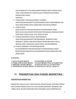 UNTUK MENCATAT DAN MENGADMISTRASIKAN SERTA MENGETAHUI
HASIL YANG DIPEROLEH DARI SELURUH TRANSAKSI KEUANGAN
DIPERLUKAN FUNGSI
AKUNTASI
7. FUNGSI RISET DAN DEVELOPMENT (LITBANG)
AGAR PERUSAHAAN/INSTITUSI/ORGANISASI DAPAT BERKEMBANG DAN
MAJU MAKA DIPERLUKAN FUNGSI RISET DAN DEVELOPMENT
8. FUNGSI LEGAL
AGAR AKTIFITAS PERUSAHAAN/INSTITUSI/ORGANISASI TIDAK
MENYALAHI/ MELANGGAR PERATURAN PERUNDANG-UNDANGAN MAKA
DPRLUKAN FUNGSI LEGAL ATAU ASPEK HUKUM
9. FUNGSI CORPORATE SOCIAL RESPONSIBILITY
AGAR PERUSAHAAN/INSTITUSI/ORGANISASI BEREMPATI DAN
MENDAPAT SIMPATI DARI MASYARAKAT/KONSUMEN MAKA PERLU
MEMILIKI RASA TANGGUNG JAWAB SOSIAL DALAM BERBISNIS
10. FUNGSI COMMUNITY ENTREPRENEURSHIP
DALAM BERBISNIS PERUSAHAAN/INSTITUSI/ORGANISASI HARUS
BERWAWASAN KOMUNITAS DAN MEMPERHATIKAN KEBERLANJUTAN
LINGKUNGAN
CATATAN :
1. KUNCI SUKSES BISNIS : FUNGSI HRC & STI/SIM
2. INDIKATOR SUKSES BISNIS : FUNGSI PRODUCTING & MARKETING
3. KRITERIA SUKSES BISNIS : FUNGSI FINANCE & ACCOUNTING
4. SUPPORTING SUKSES BISNIS : FUNGSI R & D, LEGAL, CSR & CE
III. PENGERTIAN DAN FUNGSI MARKETING :
PENGERTIAN MARKETING
MARKETING ADALAH SUATU SENI DAN ILMU PENGETAHUAN TENTANG PROSES
PERTUKARAN BARANG DAN ATAU JASA SECARA BERSAMA, SEIMBANG DAN
TIMBAL BALIK ANTARA PRODUSEN DAN KONSUMEN UNTUK MEMPEROLEH
5
 
