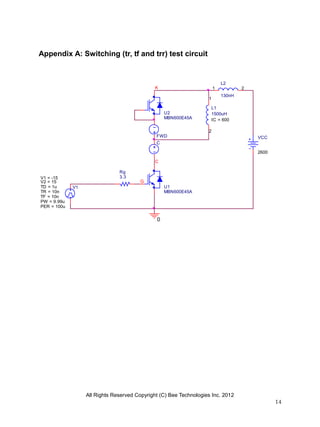 All Rights Reserved Copyright (C) Bee Technologies Inc. 2012
14
L2
130nH
1 2
0
VCC
2600
Rg
3.3
V1TD = 1u
TF = 10n
PW = 9.99u
PER = 100u
V1 = -15
TR = 10n
V2 = 15
L1
1500uH
IC = 600
1
2
FWD
C
G
K
C
U1
MBN600E45A
U2
MBN600E45A
Appendix A: Switching (tr, tf and trr) test circuit
 