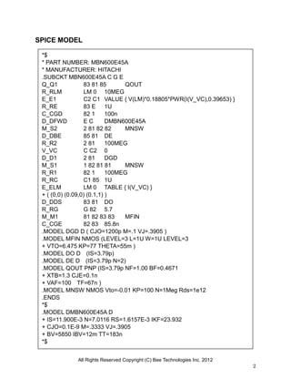 All Rights Reserved Copyright (C) Bee Technologies Inc. 2012
2
SPICE MODEL
*$
* PART NUMBER: MBN600E45A
* MANUFACTURER: HITACHI
.SUBCKT MBN600E45A C G E
Q_Q1 83 81 85 QOUT
R_RLM LM 0 10MEG
E_E1 C2 C1 VALUE { V(LM)*0.18805*PWR(I(V_VC),0.39653) }
R_RE 83 E 1U
C_CGD 82 1 100n
D_DFWD E C DMBN600E45A
M_S2 2 81 82 82 MNSW
D_DBE 85 81 DE
R_R2 2 81 100MEG
V_VC C C2 0
D_D1 2 81 DGD
M_S1 1 82 81 81 MNSW
R_R1 82 1 100MEG
R_RC C1 85 1U
E_ELM LM 0 TABLE { I(V_VC) }
+ ( (0,0) (0.09,0) (0.1,1) )
D_DDS 83 81 DO
R_RG G 82 5.7
M_M1 81 82 83 83 MFIN
C_CGE 82 83 85.8n
.MODEL DGD D ( CJO=1200p M=.1 VJ=.3905 )
.MODEL MFIN NMOS (LEVEL=3 L=1U W=1U LEVEL=3
+ VTO=6.475 KP=77 THETA=55m )
.MODEL DO D (IS=3.79p)
.MODEL DE D (IS=3.79p N=2)
.MODEL QOUT PNP (IS=3.79p NF=1.00 BF=0.4671
+ XTB=1.3 CJE=0.1n
+ VAF=100 TF=67n )
.MODEL MNSW NMOS Vto=-0.01 KP=100 N=1Meg Rds=1e12
.ENDS
*$
.MODEL DMBN600E45A D
+ IS=11.900E-3 N=7.0116 RS=1.6157E-3 IKF=23.932
+ CJO=0.1E-9 M=.3333 VJ=.3905
+ BV=5850 IBV=12m TT=183n
*$
 