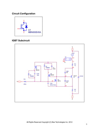 All Rights Reserved Copyright (C) Bee Technologies Inc. 2012
3
U1
MBN600E45A
Circuit Configuration
IGBT Subcircuit
DO
DDS
DFWD
S1
MNSW
M1
MFIN
Q1
QOUT
RE
1U
E
85
RC
1U
C
RG
{RG}
G
82
CGE
{Cies-Cres}
83
81
C2
C1
DGD
D1
0
R1
100MEG
CGD
100n
1
R2
100MEG
S2
MNSW
2
IN+
IN-
OUT+
OUT-
E1
VC
DE
DBE
 