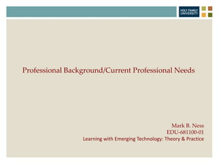 Mark B. Ness
EDU-681100-01
Learning with Emerging Technology: Theory & Practice
Professional Background/Current Professional Needs
 