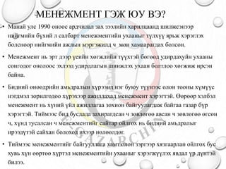 МЕНЕЖМЕНТ ГЭЖ ЮУ ВЭ?
• Манай улс 1990 оноос ардчилал зах зээлийн харилцаанд шилжсэнээр
нийгмийн бүхий л салбарт менежментийн ухааныг түлхүү ярьж хэрэглэх
болсноор нийгмийн ажлын мэргэжилд ч мөн хамаарагдах болсон.
• Менежмент нь эрт дээр үеийн хөгжлийн түүхтэй бөгөөд удирдахуйн ухааны
сонгодог онолоос эхлээд удирдлагын шинжлэх ухаан болтлоо хөгжиж ирсэн
байна.
• Бидний өнөөдрийн амьдралын хүрээнд нэг буюу түүнээс олон тооны хүмүүс
нэгдмэл зорилгодоо хүрэхээр ажиллахад менежмент хэрэгтэй. Өөрөөр хэлбэл
менежмент нь хүний үйл ажиллагаа зохион байгуулагдаж байгаа газар бүр
хэрэгтэй. Тиймээс бид бусдада захирагдсан ч зөвлөгөө авсан ч зөвлөгөө өгсөн
ч, хүнд тусалсан ч менежментийг сайтар ойлгох нь бидний амьдралыг
ирээдүтэй сайхан болоход ихээр нөлөөлдөг.
• Тиймээс менежментийг байгууллага хамт олон зэргээр хязгаарлан ойлгох бус
хувь хүн өөртөө хүртэл менежментийн ухааныг хэрэгжүүлэх явдал үр дүнтэй
билээ.
 