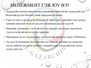 МЕНЕЖМЕНТ ГЭЖ ЮУ ВЭ?
• Хүмүүсийн хамтын ажиллагаанд менежмент байхгүй бол хүмүүсийн хүч
хөдөлмөр үр дүн багатай дэмий зарцуулагдах болно.
• Ганц нэгээрээ хэрэгжүүлэх боломжгүй зорилгодоо хүрэхийн тулд хүмүүс
хамтран ажиллаж эхэлсэн тэр үеэс менежмент үүссэн түүхтэй.
• Менежер, менежмент гэсэн ойлголт нь удирдах, жолоодох, манлайлах
гэсэн утга бүхий англи үгнээс гаралтай.
• Менежмент нь нэг талаас урлаг, нөгөө талаас шинжлэх ухаан /1930он/юм.
• Үр дүнтэй менежмент бол хамгийн үнэ цэнэтэй зүйлийн нэг, амжитын
үндэс өдийгүй улс орны хөгжилд тодорхой хувь нэмэр оруулдаг чухал
хүчин зүйл юм.
 