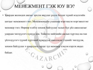 МЕНЕЖМЕНТ ГЭЖ ЮУ ВЭ?
• Удирдан жолоодох ажлыг эрхлэн явуулах үндэс болдог хүний мэдлэгийн
цогцыг менежмент гэнэ. Менежментийн ухаанаар мэргэшсэн мэргэжилтэнг
менежер гэнэ. Өөрөөр хэлбэл зохион байгуулах талын бүх үйл ажиллагааг
удирдан чиглүүлэгч хүмүүс юм. Тиймээс нийгмийн ажлын хүрээнд на-тан
үйлчлүүлэгч түүний хүрээний хүмүүстэй ажилладаг тэднийг чиглүүлж,
зохион байгуулах ч шаардлага гардаг тул менежер хэмээн нэрлэх явдал
байдаг.
 