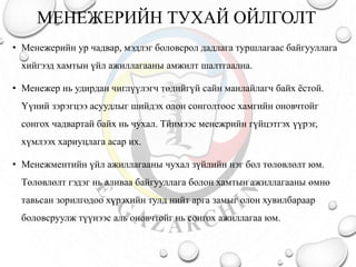 МЕНЕЖЕРИЙН ТУХАЙ ОЙЛГОЛТ
• Менежерийн ур чадвар, мэдлэг боловсрол дадлага туршлагаас байгууллага
хийгээд хамтын үйл ажиллагааны амжилт шалтгаална.
• Менежер нь удирдан чиглүүлэгч төдийгүй сайн манлайлагч байх ёстой.
Үүний зэрэгцээ асуудлыг шийдэх олон сонголтоос хамгийн оновчтойг
сонгох чадвартай байх нь чухал. Тйимээс менежрийн гүйцэтгэх үүрэг,
хүмлээх хариуцлага асар их.
• Менежментийн үйл ажиллагааны чухал зүйлийн нэг бол төлөвлөлт юм.
Төлөвлөлт гэдэг нь аливаа байгууллага болон хамтын ажиллагааны өмнө
тавьсан зорилгодоо хүрэхийн тулд нийт арга замыг олон хувилбараар
боловсруулж түүнээс аль оновчтойг нь сонгох ажиллагаа юм.
 