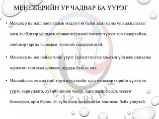 МЕНЕЖЕРИЙН УР ЧАДВАР БА ҮҮРЭГ
• Менежер нь маш олон талын мэдлэгтэй байж хамт олны үйл ажиллагааг
цогц хэлбэрээр удирдаж аливаа асуудлын хамрах хүрээг зөв тодорхойлж,
шийдвэр гаргах чадварыг эзэмших шаардлагатай.
• Менежер нь манлайлагчийн үүрэг гүйцэтгэснээр хамтын үйл ажиллагааны
зорилгоо хангахад уриалан дуудаж байгаа юм.
• Манлайллаа амжилттай хэрэгжүүлэхийн тулд менежер өөрийн хүлээсэн
үүрэг, хариуцлага, хувийн шинж чанар, харилцааны соёл, мэдлэг
боловсрол, арга барил, ёс зүйн олон шаардлагыг хангасан байх учиртай.
 