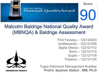 Score

90
Malcolm Baldrige National Quality Award
(MBNQA) & Baldrige Assessment
Flint Faraday – 122120053
Isralliananda – 122121059
Sapta Oktora - 122121112
Simin – 122121115
Sugito – 122121118
Tristiono – 122121124
Tugas Kelompok Management Kualitas
Prof.Ir. Syamsir Abduh , MM, Ph.D

 