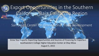 Export Opportunities in the Southern
California/Baja California Region
San Diego Center for International Trade Development
(CITD)
Grow Your Exports: Exporting Opportunities and Sources of Financing for Exporters
Southwestern College Higher Education Center at Otay Mesa
August 5, 2015
 