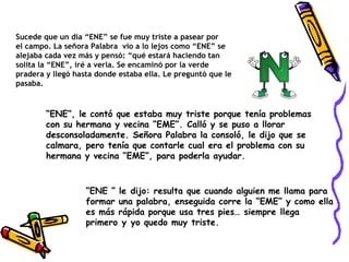 Sucede que un día “ENE” se fue muy triste a pasear por el campo. La señora Palabra  vio a lo lejos como “ENE” se alejaba cada vez más y pensó: “qué estará haciendo tan solita la “ENE”, iré a verla. Se encaminó por la verde pradera y llegó hasta donde estaba ella. Le preguntó que le pasaba.  “ ENE”, le contó que estaba muy triste porque tenía problemas con su hermana y vecina “EME”. Calló y se puso a llorar desconsoladamente. Señora Palabra la consoló, le dijo que se calmara, pero tenía que contarle cual era el problema con su hermana y vecina “EME”, para poderla ayudar.   “ ENE ” le dijo: resulta que cuando alguien me llama para formar una palabra, enseguida corre la “EME” y como ella es más rápida porque usa tres pies… siempre llega primero y yo quedo muy triste.   