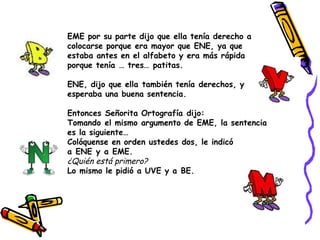EME por su parte dijo que ella tenía derecho a colocarse porque era mayor que ENE, ya que estaba antes en el alfabeto y era más rápida porque tenía … tres… patitas. ENE, dijo que ella también tenía derechos, y esperaba una buena sentencia. Entonces Señorita Ortografía dijo:  Tomando el mismo argumento de EME, la sentencia es la siguiente… Colóquense en orden ustedes dos, le indicó a ENE y a EME.      ¿Quién está primero? Lo mismo le pidió a UVE y a BE.  