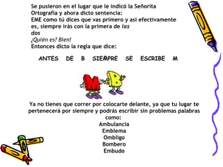 Se pusieron en el lugar que le indicó la Señorita Ortografía y ahora dicto sentencia: EME como tú dices que vas primero y así efectivamente es, siempre irás con la primera de  las dos                                      ¿Quién es? Bien! Entonces dicto la regla que dice:  . Ya no tienes que correr por colocarte delante, ya que tu lugar te pertenecerá por siempre y podrás escribir sin problemas palabras como:  Ambulancia Emblema Ombligo Bombero Embudo ANTES   DE   B   SIEMPRE   SE   ESCRIBE   M 