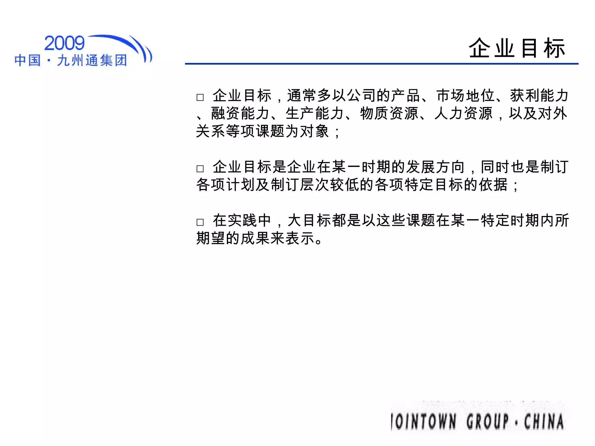 企业目标 □ 企业目标，通常多以公司的产品、市场地位、获利能力、融资能力、生产能力、物质资源、人力资源，以及对外关系等项课题为对象； □ 企业目标是企业在某一时期的发展方向，同时也是制订各项计划及制订层次较低的各项特定目标的依据； □ 在实践中，大目标都是以这些课题在某一特定时期内所期望的成果来表示。 