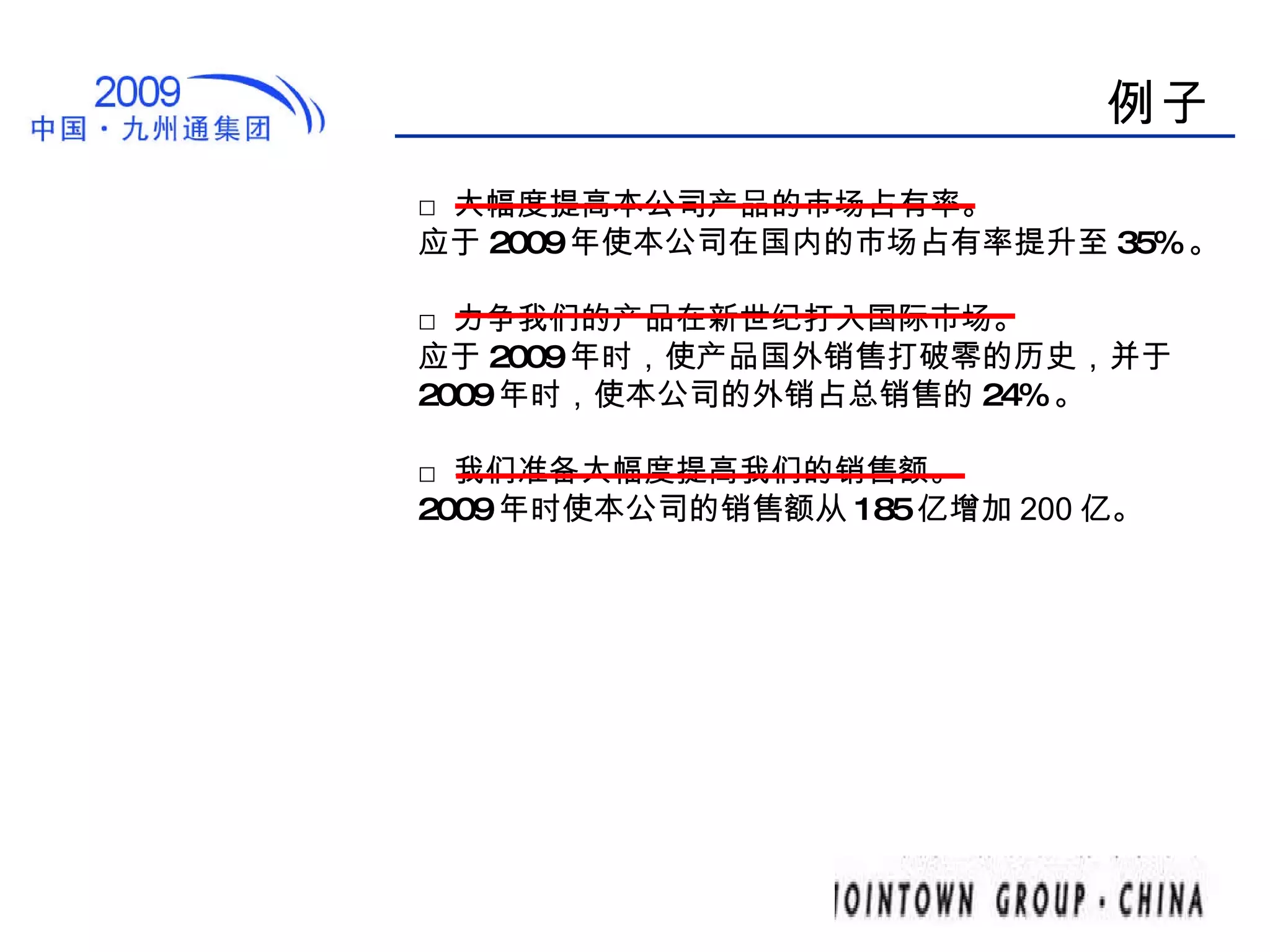 例子 □ 大幅度提高本公司产品的市场占有率。 应于 2009 年使本公司在国内的市场占有率提升至 35% 。 □ 力争我们的产品在新世纪打入国际市场。 应于 2009 年时，使产品国外销售打破零的历史，并于 2009 年时，使本公司的外销占总销售的 24% 。 □ 我们准备大幅度提高我们的销售额。 2009 年时使本公司的 销售额 从 185 亿增加 200 亿 。 