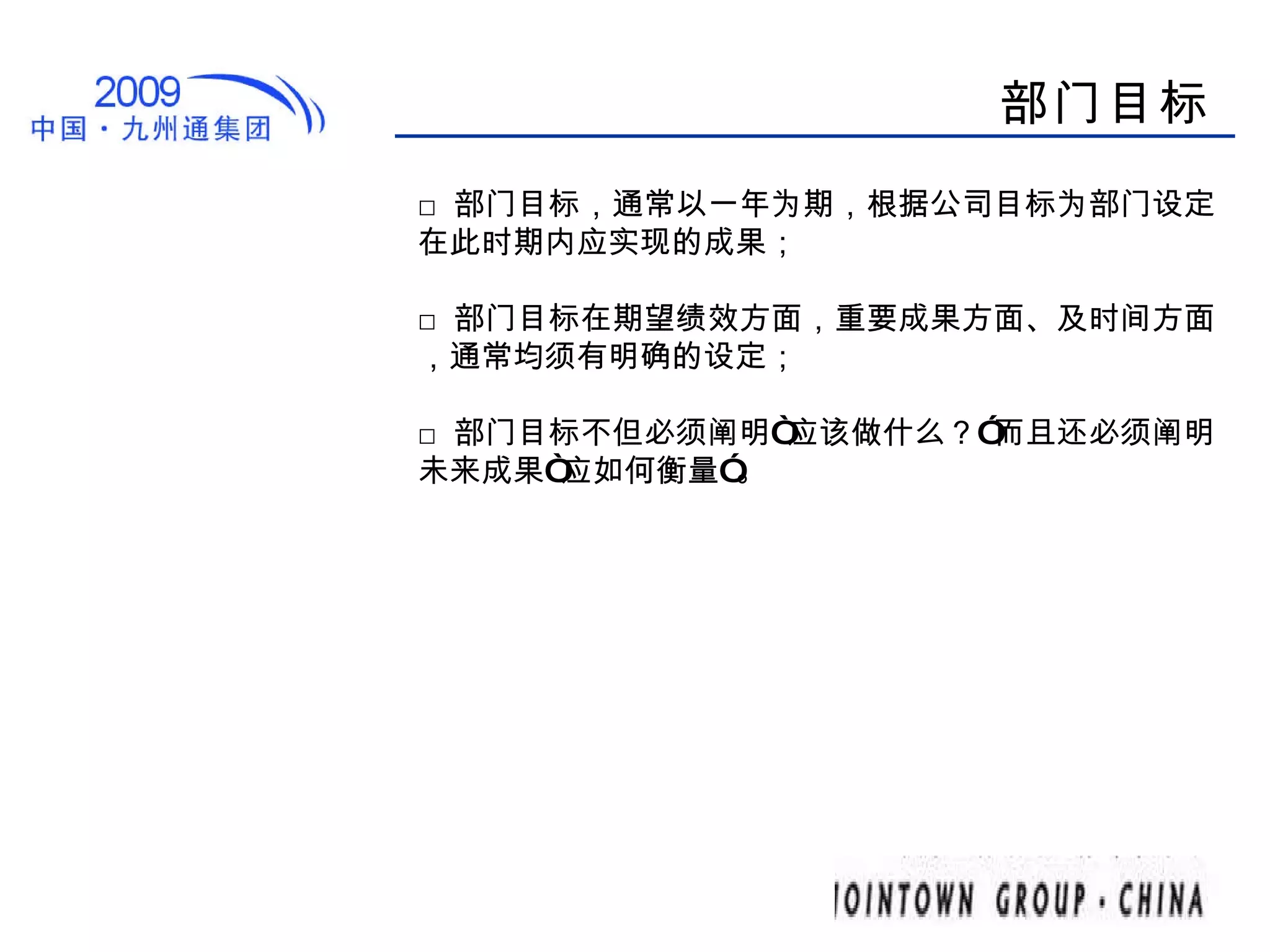 部门目标 □ 部门目标，通常以一年为期，根据公司目标为部门设定在此时期内应实现的成果； □ 部门目标在期望绩效方面，重要成果方面、及时间方面，通常均须有明确的设定； □ 部门目标不但必须阐明“应该做什么？”而且还必须阐明未来成果“应如何衡量”。  