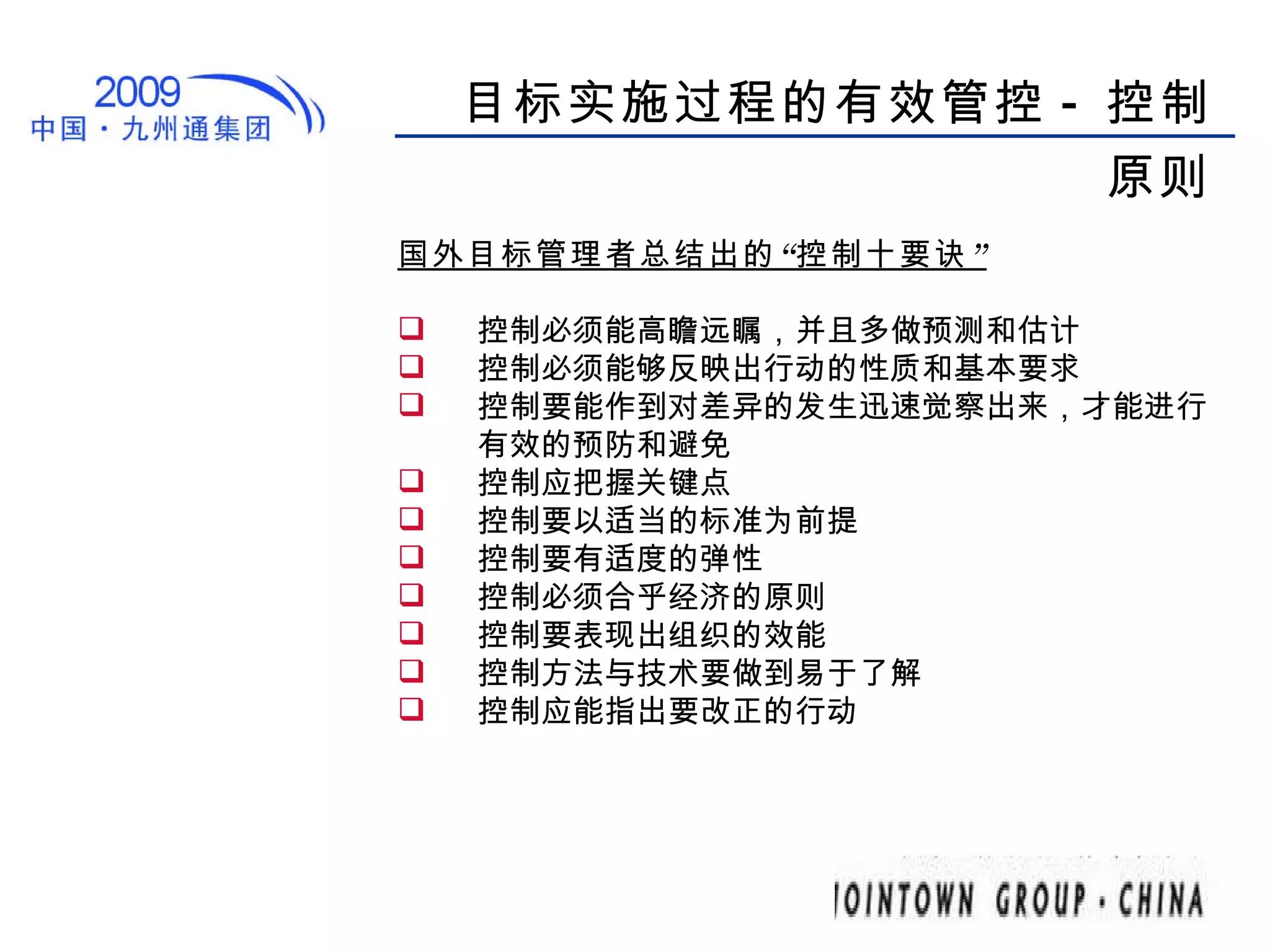 目标实施过程的有效管控 - 控制原则 国外目标管理者总结出的“控制十要诀” 控制必须能高瞻远瞩，并且多做预测和估计 控制必须能够反映出行动的性质和基本要求 控制要能作到对差异的发生迅速觉察出来，才能进行有效的预防和避免 控制应把握关键点 控制要以适当的标准为前提 控制要有适度的弹性 控制必须合乎经济的原则 控制要表现出组织的效能 控制方法与技术要做到易于了解 控制应能指出要改正的行动 