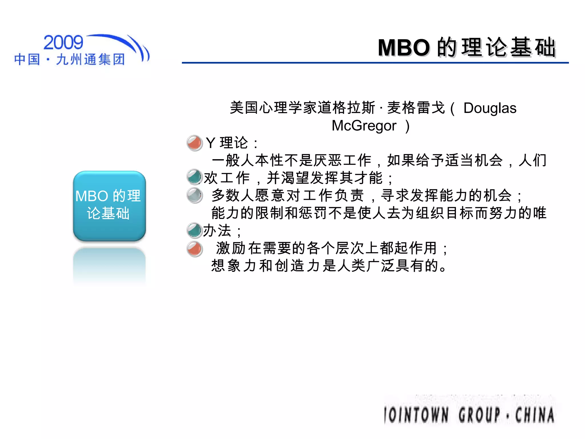 MBO 的理论基础 美国心理学家道格拉斯 · 麦格雷戈（ Douglas McGregor ） 的 Y 理论：  一般人本性不是厌恶工作，如果给予适当机会，人们 喜欢工作 ，并渴望发挥其才能；  多数人 愿意对工作负责 ，寻求发挥能力的机会；  能力的限制和惩罚不是使人去为组织目标而努力的唯一办法；  激励 在需要的各个层次上都起作用；  想象力和创造力 是人类广泛具有的。  MBO 的理论基础 