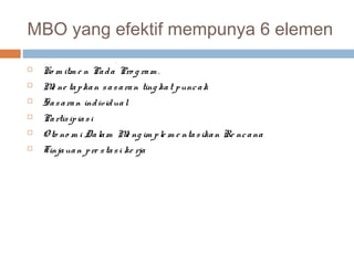 MBO yang efektif mempunya 6 elemen

   Ko m itm e n Pa d a Pro g ra m .
   M ne ta p ka n s a s a ra n ting ka t p unc a k
     e
   Sa s a ra n ind ivid ua l
   Pa rtis ip ia s i
   O to no m i Da la m M ng im p le m e nta s ika n Re nc a na
                         e
   Tinja ua n p re s ta s i ke rja
 