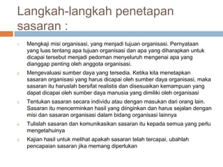 Langkah-langkah penetapan
sasaran :
1.   Mengkaji misi organisasi, yang menjadi tujuan organisasi. Pernyataan
     yang luas tentang apa tujuan organisasi dan apa yang diharapkan untuk
     dicapai tersebut menjadi pedoman menyeluruh mengenai apa yang
     dianggap penting oleh anggota organisasi.
2.   Mengevaluasi sumber daya yang tersedia. Ketika kita menetapkan
     sasaran organisasi yang harus dicapai oleh sumber daya organisasi, maka
     sasaran itu haruslah bersifat realistis dan disesuaikan kemampuan yang
     dapat dicapai oleh sumber daya manusia yang dimiliki oleh organisasi
3.   Tentukan sasaran secara individu atau dengan masukan dari orang lain.
     Sasaran itu mencerminkan hasil yang diinginkan dan harus sejalan dengan
     misi dan sasaran organisasi dalam bidang organisasi lainnya
4.   Tulislah sasaran dan komunikasikan sasaran itu kepada semua yang perlu
     mengetahuinya
5.   Kajian hasil untuk melihat apakah sasaran telah tercapai, ubahlah
     pencapaian sasaran jika memang diperlukan
 