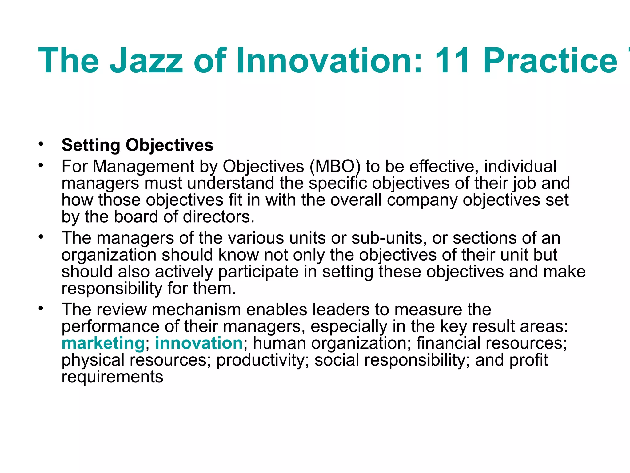 The Jazz of Innovation: 11 Practice T
• Setting Objectives
• For Management by Objectives (MBO) to be effective, individual
managers must understand the specific objectives of their job and
how those objectives fit in with the overall company objectives set
by the board of directors.
• The managers of the various units or sub-units, or sections of an
organization should know not only the objectives of their unit but
should also actively participate in setting these objectives and make
responsibility for them.
• The review mechanism enables leaders to measure the
performance of their managers, especially in the key result areas:
marketing; innovation; human organization; financial resources;
physical resources; productivity; social responsibility; and profit
requirements
 